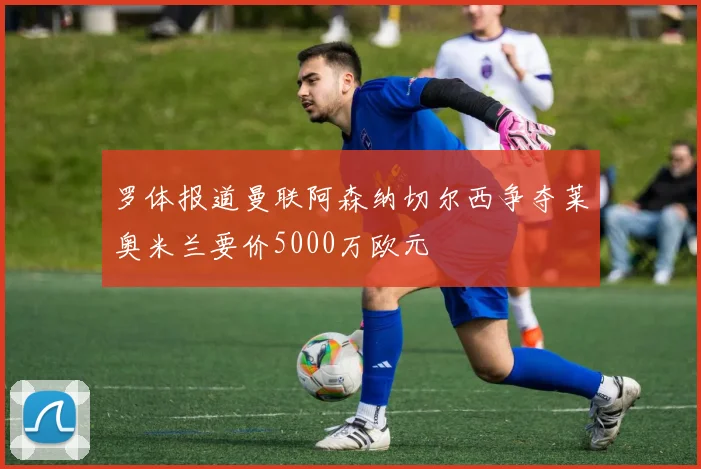 罗体报道曼联阿森纳切尔西争夺莱奥米兰要价5000万欧元