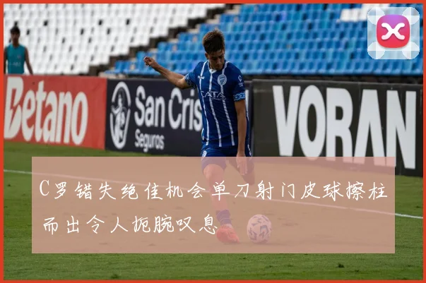 C罗错失绝佳机会单刀射门皮球擦柱而出令人扼腕叹息