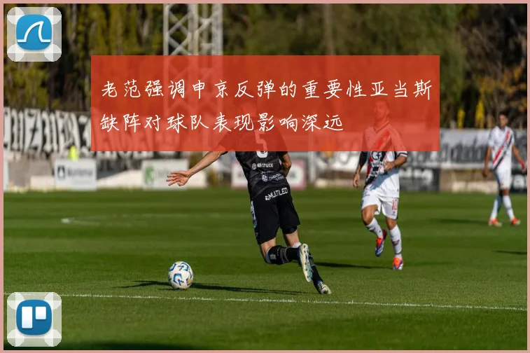 老范强调申京反弹的重要性亚当斯缺阵对球队表现影响深远