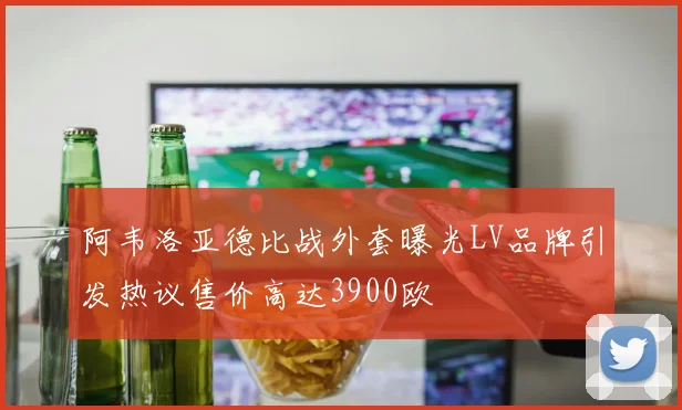 阿韦洛亚德比战外套曝光LV品牌引发热议售价高达3900欧