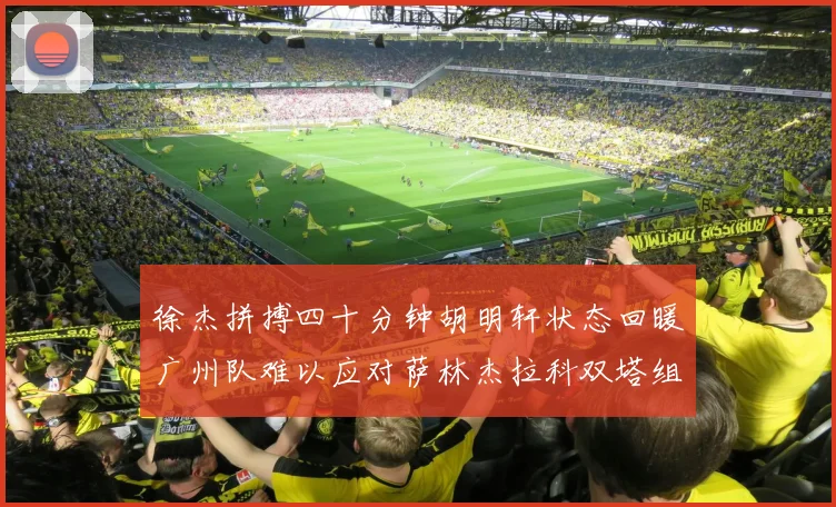 徐杰拼搏四十分钟胡明轩状态回暖广州队难以应对萨林杰拉科双塔组合