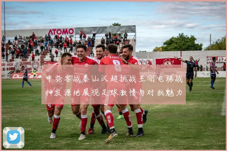 申花客战泰山汉超挑战王刚电梯战神发源地展现足球激情与对抗魅力