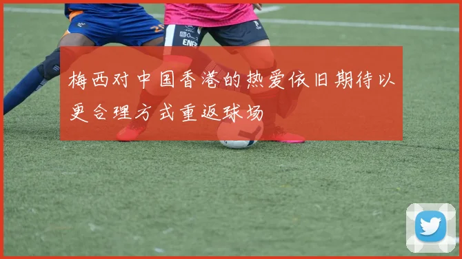 梅西对中国香港的热爱依旧期待以更合理方式重返球场