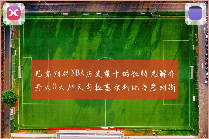 巴克利对NBA历史前十的独特见解乔丹大O大帅天勾拉塞尔科比与詹姆斯排名分析