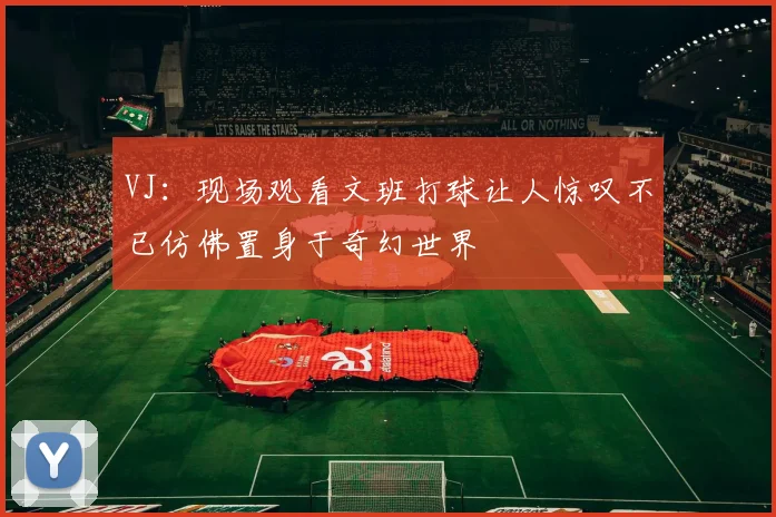VJ：现场观看文班打球让人惊叹不已仿佛置身于奇幻世界