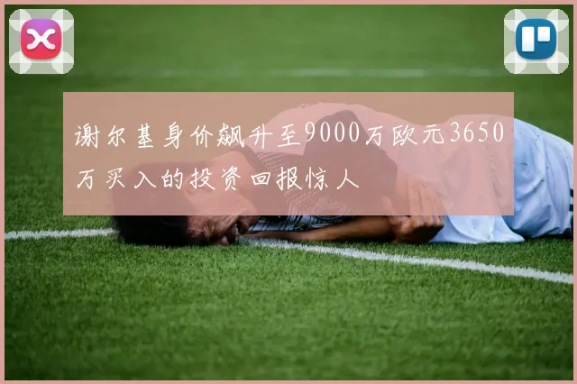 谢尔基身价飙升至9000万欧元3650万买入的投资回报惊人