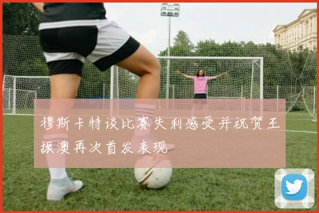 穆斯卡特谈比赛失利感受并祝贺王振澳再次首发表现