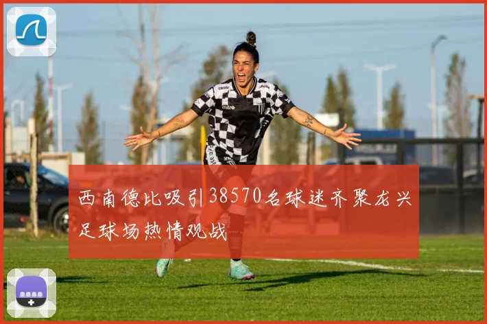 西南德比吸引38570名球迷齐聚龙兴足球场热情观战