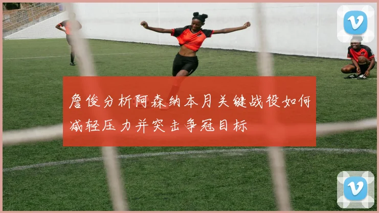 詹俊分析阿森纳本月关键战役如何减轻压力并突击争冠目标