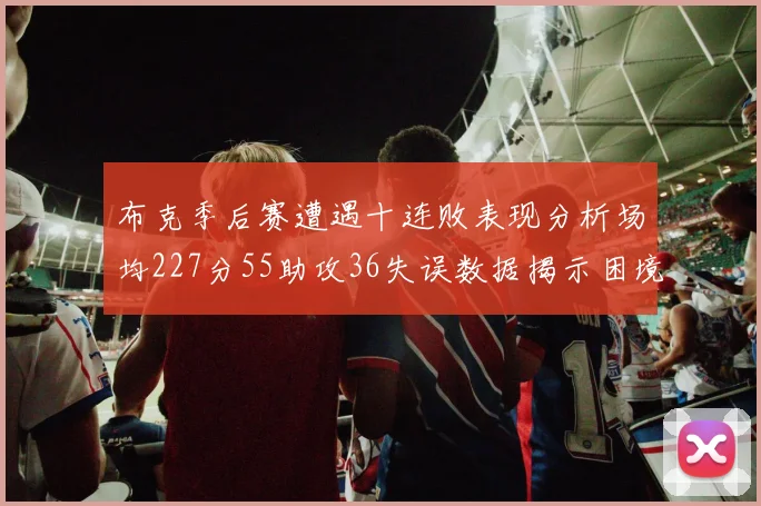 布克季后赛遭遇十连败表现分析场均227分55助攻36失误数据揭示困境