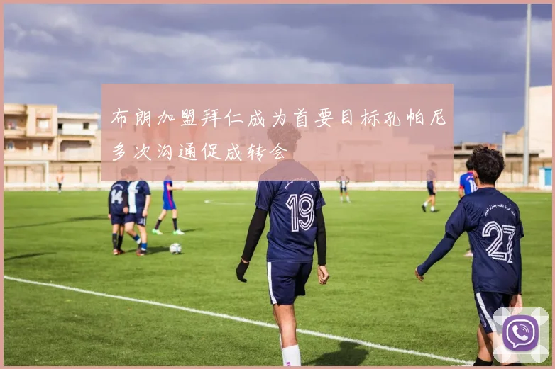 布朗加盟拜仁成为首要目标孔帕尼多次沟通促成转会