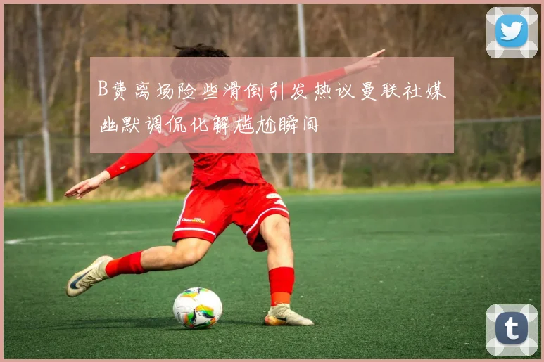 B费离场险些滑倒引发热议曼联社媒幽默调侃化解尴尬瞬间