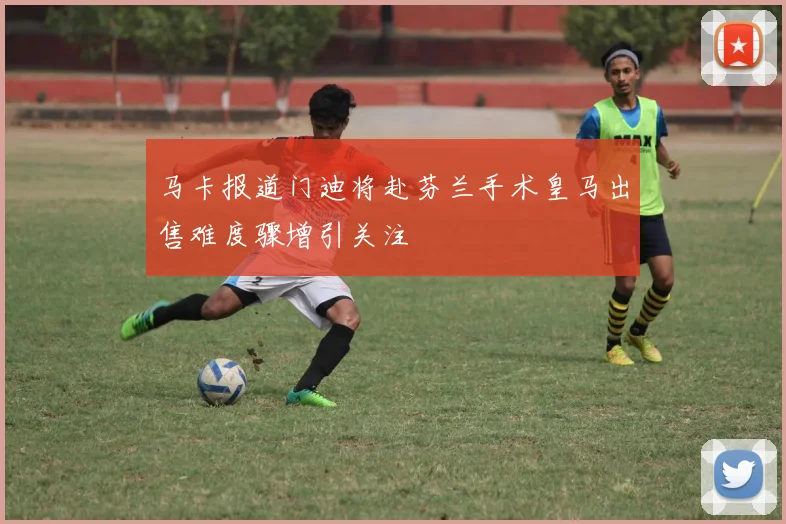 马卡报道门迪将赴芬兰手术皇马出售难度骤增引关注