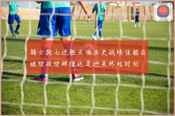 骑士抢七连胜五场历史战绩佳能否继续延续辉煌还是迎来终结时刻