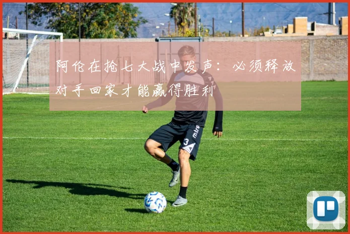 阿伦在抢七大战中发声：必须释放对手回家才能赢得胜利