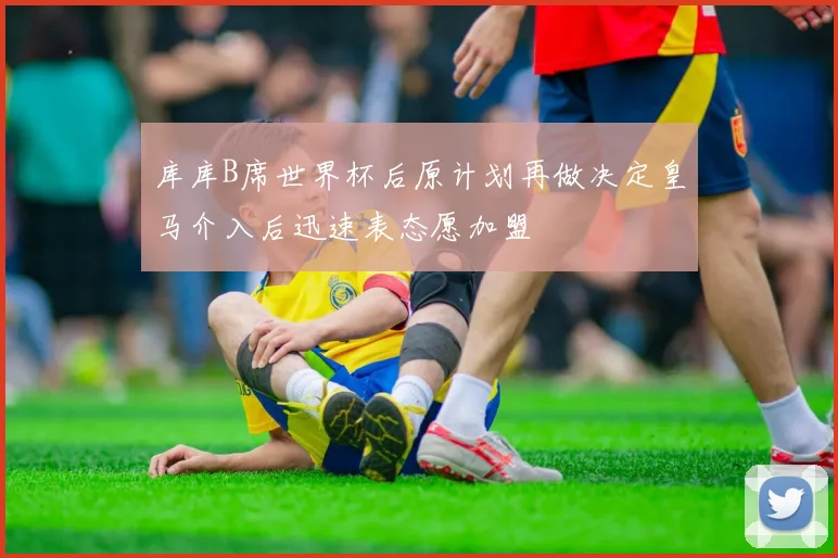 库库B席世界杯后原计划再做决定皇马介入后迅速表态愿加盟