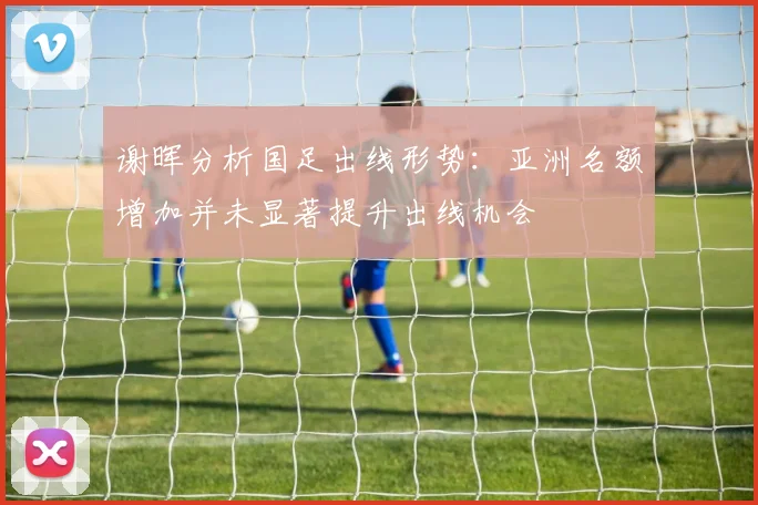 谢晖分析国足出线形势：亚洲名额增加并未显著提升出线机会