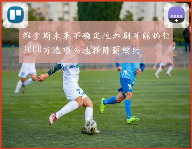 维金斯未来不确定性加剧可能执行3000万选项或选择降薪续约